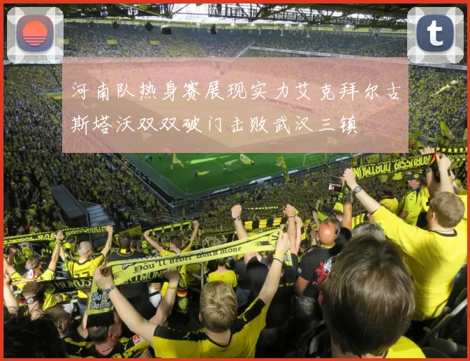 河南队热身赛展现实力艾克拜尔古斯塔沃双双破门击败武汉三镇