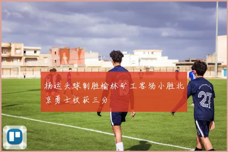 杨运头球制胜榆林矿工客场小胜北京勇士收获三分