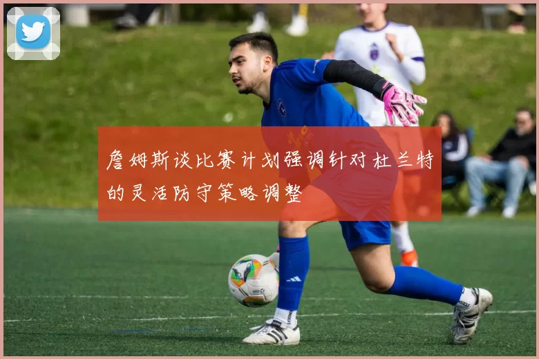 詹姆斯谈比赛计划强调针对杜兰特的灵活防守策略调整