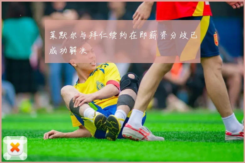 莱默尔与拜仁续约在即薪资分歧已成功解决