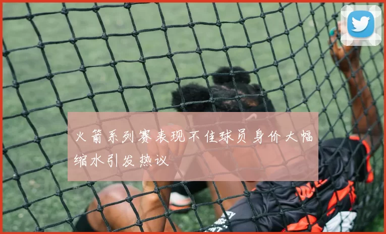 火箭系列赛表现不佳球员身价大幅缩水引发热议