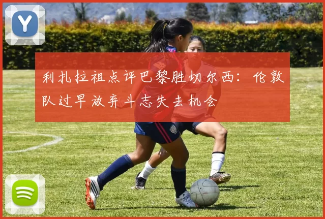 利扎拉祖点评巴黎胜切尔西：伦敦队过早放弃斗志失去机会