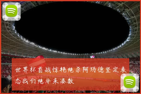 世界杯首战惊艳绝杀阿玛德坚定表态我们绝非来凑数