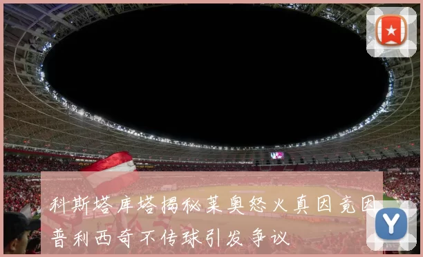 科斯塔库塔揭秘莱奥怒火真因竟因普利西奇不传球引发争议