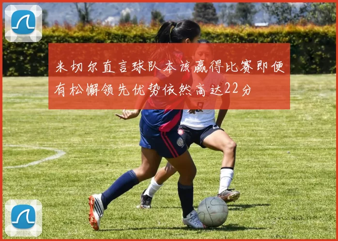 米切尔直言球队本该赢得比赛即便有松懈领先优势依然高达22分