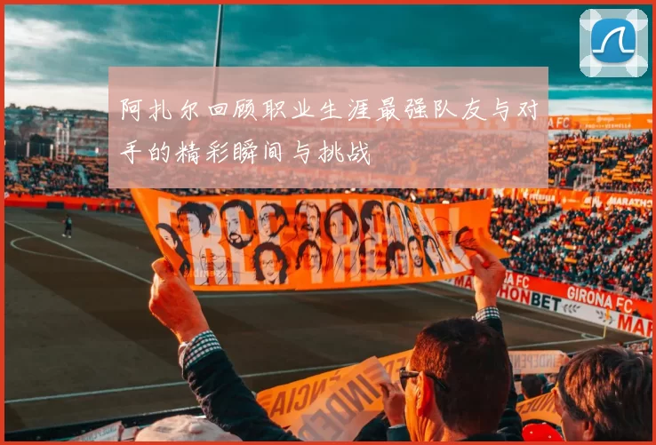 阿扎尔回顾职业生涯最强队友与对手的精彩瞬间与挑战
