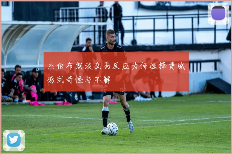 杰伦布朗谈交易反应为何选择费城感到奇怪与不解