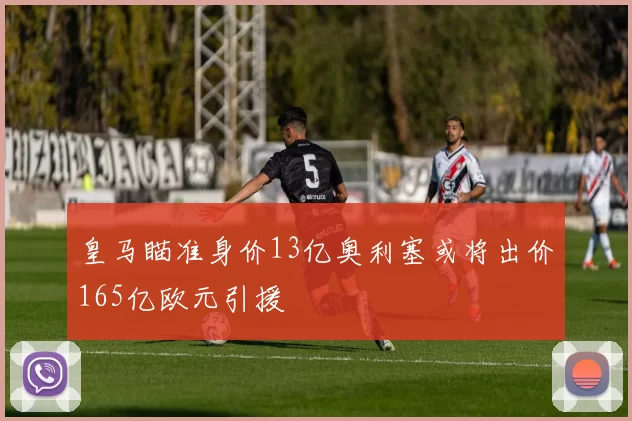 皇马瞄准身价13亿奥利塞或将出价165亿欧元引援