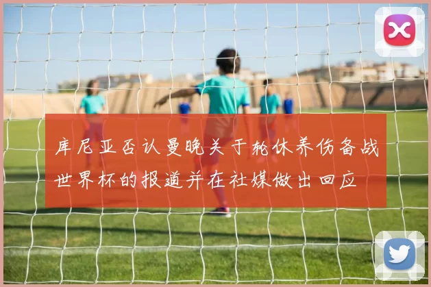 库尼亚否认曼晚关于轮休养伤备战世界杯的报道并在社媒做出回应