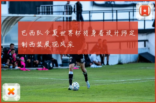巴西队今夏世界杯将身着设计师定制西装展现风采