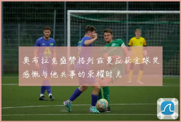 奥布拉克盛赞格列兹曼应获金球奖感慨与他共事的荣耀时光