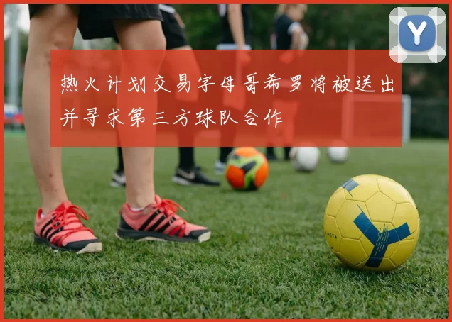 热火计划交易字母哥希罗将被送出并寻求第三方球队合作