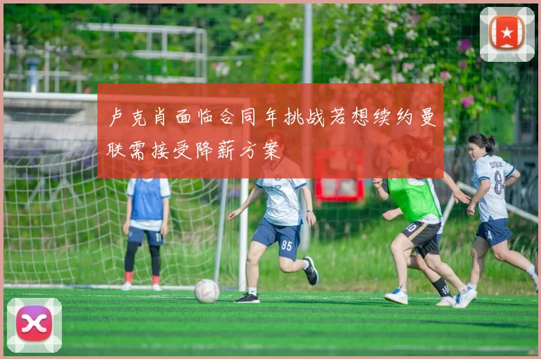 卢克肖面临合同年挑战若想续约曼联需接受降薪方案