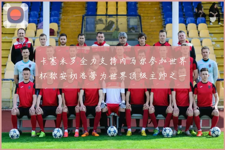 卡塞米罗全力支持内马尔参加世界杯称安切洛蒂为世界顶级主帅之一