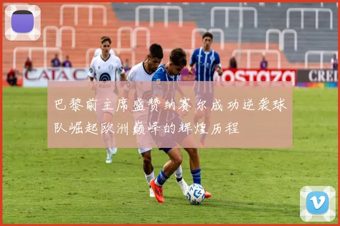 巴黎前主席盛赞纳赛尔成功逆袭球队崛起欧洲巅峰的辉煌历程