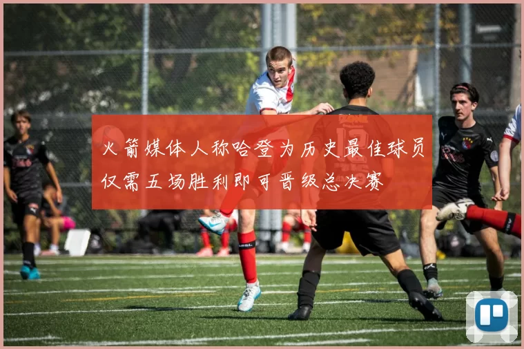 火箭媒体人称哈登为历史最佳球员仅需五场胜利即可晋级总决赛